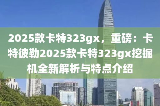 2025款卡特323gx，重磅：卡特彼勒2025款卡特323gx挖掘机全新解析与特点介绍