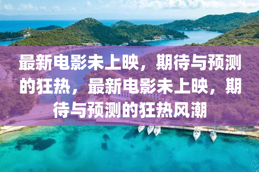 最新电影未上映，期待与预测的狂热，最新电影未上映，期待与预测的狂热风潮
