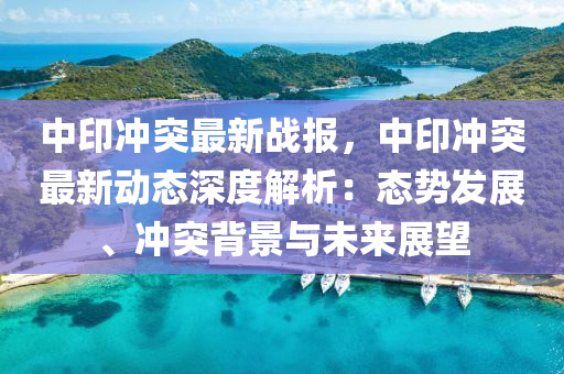 中印冲突最新战报，中印冲突最新动态深度解析：态势发展、冲突背景与未来展望