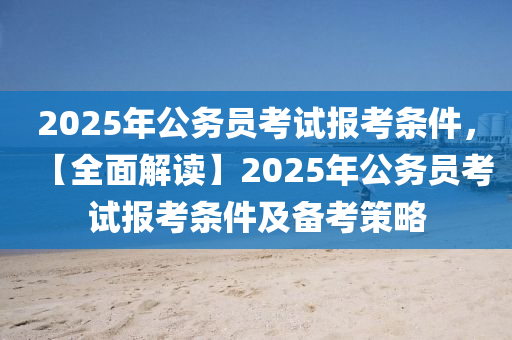 2025年公务员考试报考条件，【全面解读】2025年公务员考试报考条件及备考策略