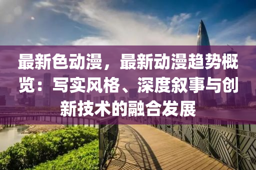 最新色动漫，最新动漫趋势概览：写实风格、深度叙事与创新技术的融合发展