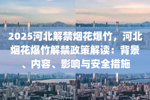 2025河北解禁烟花爆竹，河北烟花爆竹解禁政策解读：背景、内容、影响与安全措施