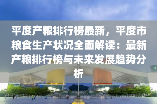 平度产粮排行榜最新，平度市粮食生产状况全面解读：最新产粮排行榜与未来发展趋势分析
