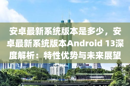安卓最新系统版本是多少，安卓最新系统版本androids 13深度解析：特性优势与未来展望