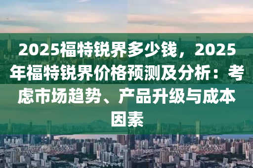 2025福特锐界多少钱，2025年福特锐界价格预测及分析：考虑市场趋势、产品升级与成本因素