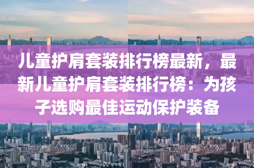 儿童护肩套装排行榜最新，最新儿童护肩套装排行榜：为孩子选购最佳运动保护装备