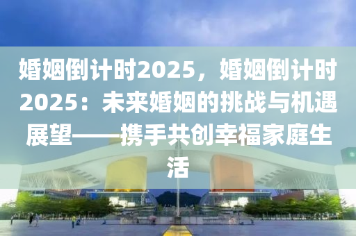 婚姻倒计时2025，婚姻倒计时2025：未来婚姻的挑战与机遇展望——携手共创幸福家庭生活