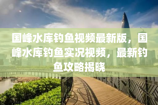 国峰水库钓鱼视频最新版，国峰水库钓鱼实况视频，最新钓鱼攻略揭晓