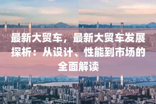 最新大贸车，最新大贸车发展探析：从设计、性能到市场的全面解读
