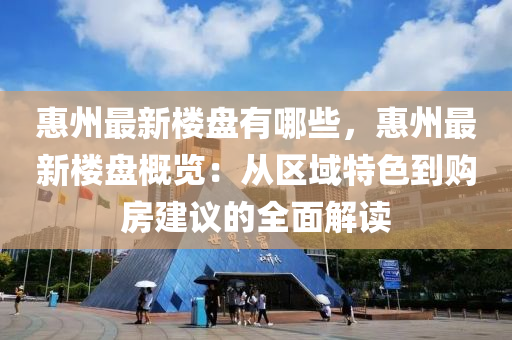 惠州最新楼盘有哪些，惠州最新楼盘概览：从区域特色到购房建议的全面解读
