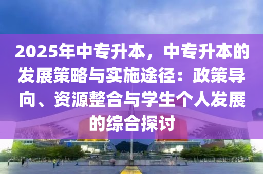 2025年中专升本，中专升本的发展策略与实施途径：政策导向、资源整合与学生个人发展的综合探讨