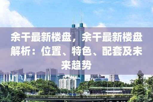 余干最新楼盘，余干最新楼盘解析：位置、特色、配套及未来趋势