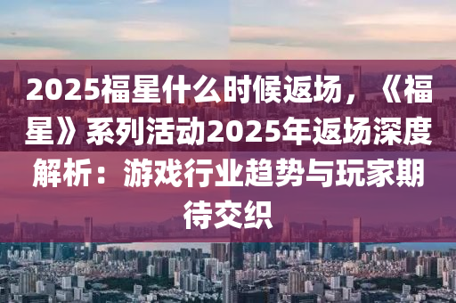 2025福星什么时候返场，《福星》系列活动2025年返场深度解析：游戏行业趋势与玩家期待交织