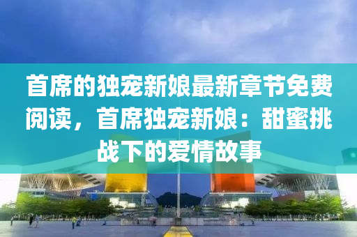 首席的独宠新娘最新章节免费阅读，首席独宠新娘：甜蜜挑战下的爱情故事