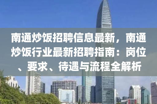 南通炒饭招聘信息最新，南通炒饭行业最新招聘指南：岗位、要求、待遇与流程全解析