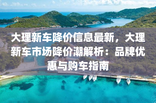 大理新车降价信息最新，大理新车市场降价潮解析：品牌优惠与购车指南