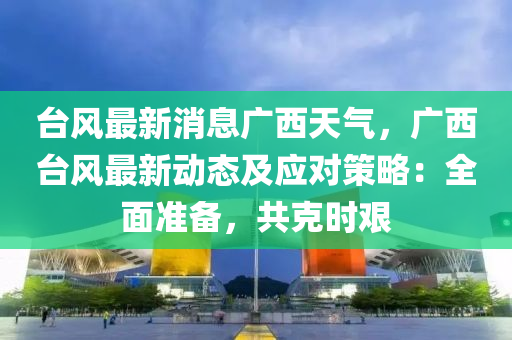 台风最新消息广西天气，广西台风最新动态及应对策略：全面准备，共克时艰