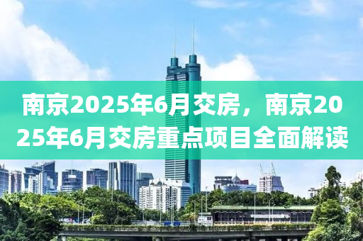 南京2025年6月交房，南京2025年6月交房重点项目全面解读
