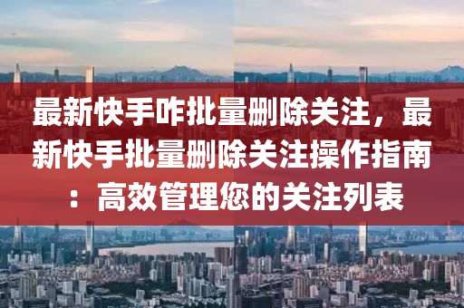 最新快手咋批量删除关注，最新快手批量删除关注操作指南：高效管理您的关注列表
