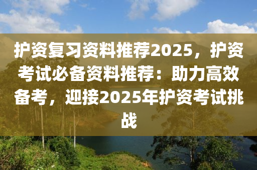 护资复习资料推荐2025，护资考试必备资料推荐：助力高效备考，迎接2025年护资考试挑战