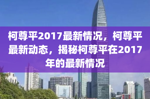 柯尊平2017最新情况，柯尊平最新动态，揭秘柯尊平在2017年的最新情况