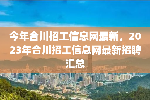 今年合川招工信息网最新，2023年合川招工信息网最新招聘汇总
