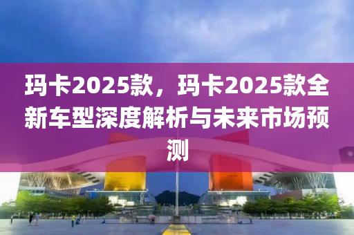 玛卡2025款，玛卡2025款全新车型深度解析与未来市场预测