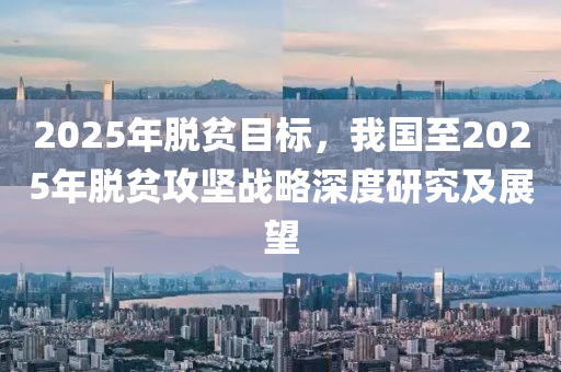 2025年脱贫目标，我国至2025年脱贫攻坚战略深度研究及展望