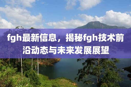 fgh最新信息，揭秘fgh技术前沿动态与未来发展展望