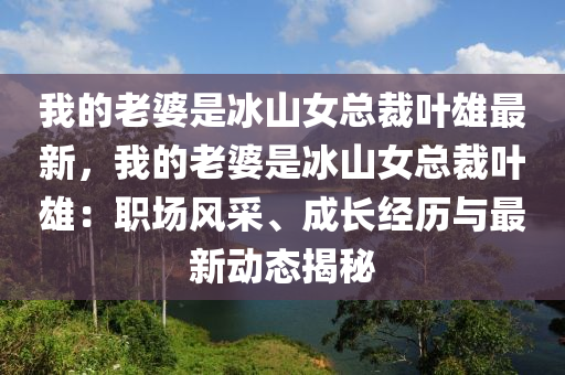 我的老婆是冰山女总裁叶雄最新，我的老婆是冰山女总裁叶雄：职场风采、成长经历与最新动态揭秘