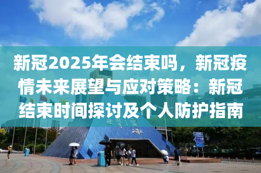 新冠2025年会结束吗，新冠疫情未来展望与应对策略：新冠结束时间探讨及个人防护指南