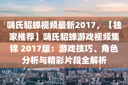 嗨氏貂蝉视频最新2017，【独家推荐】嗨氏貂蝉游戏视频集锦 2017版：游戏技巧、角色分析与精彩片段全解析