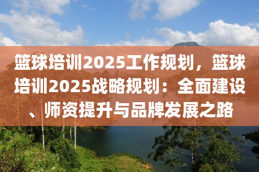 篮球培训2025工作规划，篮球培训2025战略规划：全面建设、师资提升与品牌发展之路