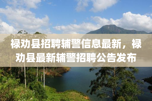 禄劝县招聘辅警信息最新，禄劝县最新辅警招聘公告发布