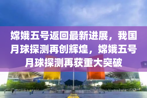 嫦娥五号返回最新进展，我国月球探测再创辉煌，嫦娥五号月球探测再获重大突破