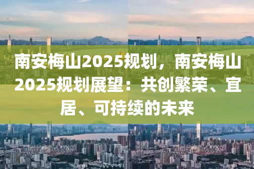 南安梅山2025规划，南安梅山2025规划展望：共创繁荣、宜居、可持续的未来