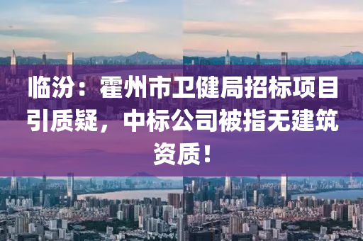 临汾：霍州市卫健局招标项目引质疑，中标公司被指无建筑资质！