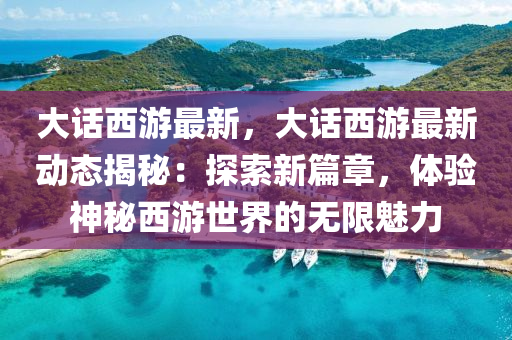 大话西游最新，大话西游最新动态揭秘：探索新篇章，体验神秘西游世界的无限魅力