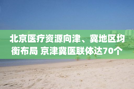 北京医疗资源向津、冀地区均衡布局 京津冀医联体达70个