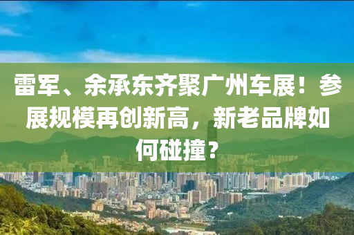 雷军、余承东齐聚广州车展！参展规模再创新高，新老品牌如何碰撞？