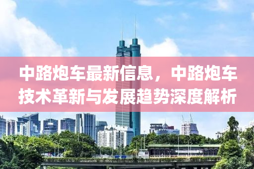 中路炮车最新信息，中路炮车技术革新与发展趋势深度解析