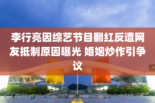 李行亮因综艺节目翻红反遭网友抵制原因曝光 婚姻炒作引争议