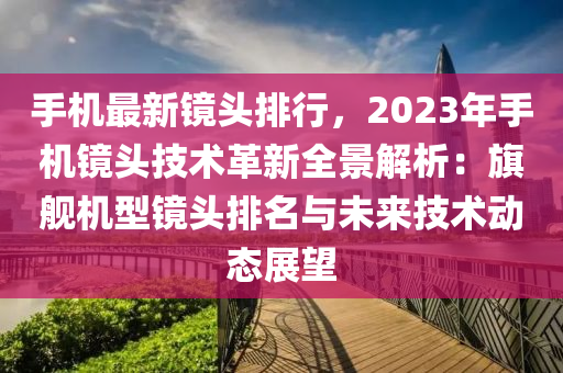 手机最新镜头排行，2023年手机镜头技术革新全景解析：旗舰机型镜头排名与未来技术动态展望