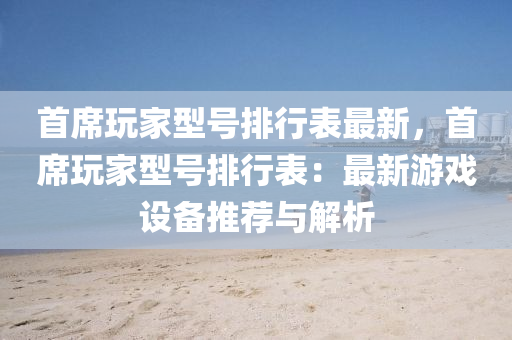 首席玩家型号排行表最新，首席玩家型号排行表：最新游戏设备推荐与解析