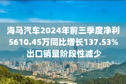 海马汽车2024年前三季度净利5610.45万同比增长137.53% 出口销量阶段性减少