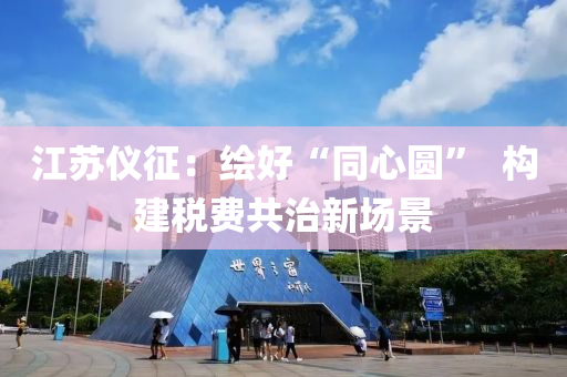 江苏仪征：绘好“同心圆”  构建税费共治新场景