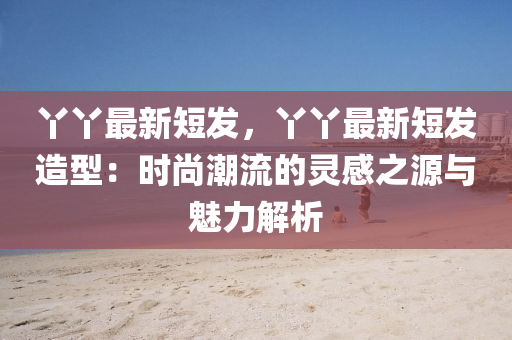 丫丫最新短发，丫丫最新短发造型：时尚潮流的灵感之源与魅力解析