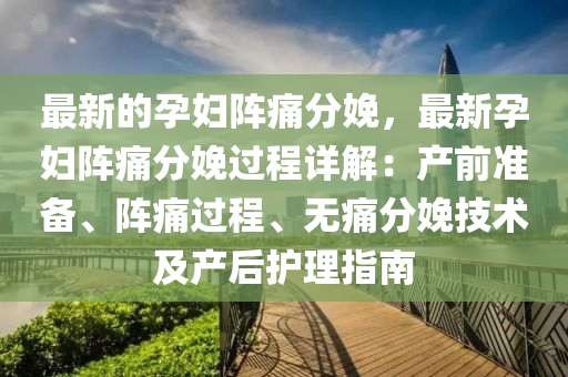 最新的孕妇阵痛分娩，最新孕妇阵痛分娩过程详解：产前准备、阵痛过程、无痛分娩技术及产后护理指南