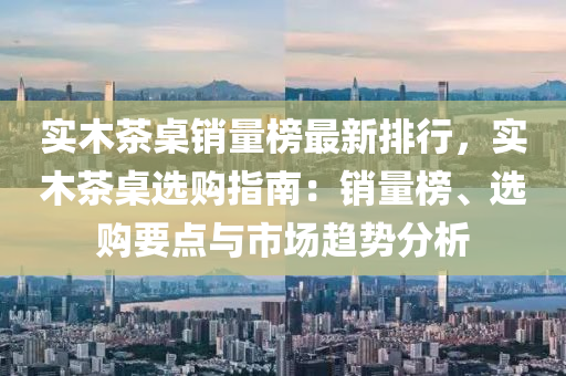实木茶桌销量榜最新排行，实木茶桌选购指南：销量榜、选购要点与市场趋势分析