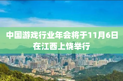 中国游戏行业年会将于11月6日在江西上饶举行